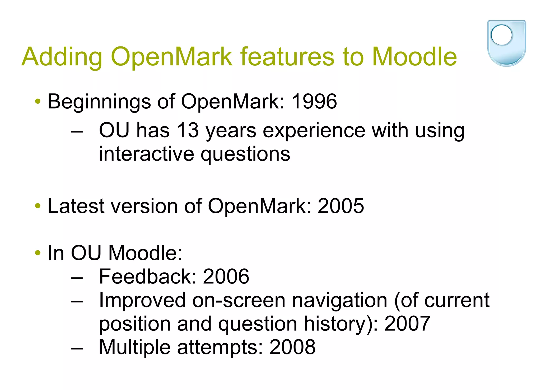 Adding OpenMark features to Moodle Beginnings of OpenMark: 1996 OU has  13 years experience with using interactive questions Latest version of OpenMark: 2005 In OU Moodle:  Feedback: 2006 Improved on-screen navigation (of current position and question history): 2007 Multiple attempts: 2008 