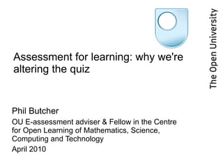 Assessment for learning: why we're altering the quiz Phil Butcher OU E-assessment adviser & Fellow in the Centre for Open Learning of Mathematics, Science, Computing and Technology April 2010 