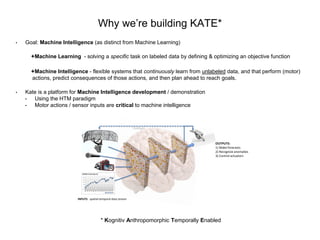 Why we’re building KATE*
• Goal: Machine Intelligence (as distinct from Machine Learning)
Machine Learning - solving a specific task on labeled data by defining & optimizing an objective function
Machine Intelligence - flexible systems that continuously learn from unlabeled data, and that perform (motor)
actions, predict consequences of those actions, and then plan ahead to reach goals.
• Kate is a platform for Machine Intelligence development / demonstration
• Using the HTM paradigm
• Motor actions / sensor inputs are critical to machine intelligence
* Kognitiv Anthropomorphic Temporally Enabled
INPUTS: spatial-temporal data stream
OUTPUTS:
1) Make forecasts
2) Recognize anomalies
3) Control actuators
Feedback
 
