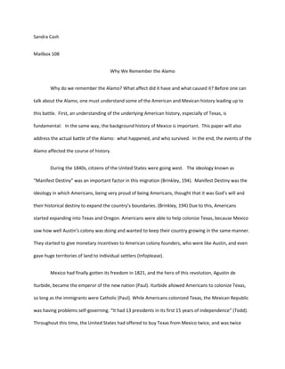 Sandra Cash


Mailbox 108


                                      Why We Remember the Alamo


        Why do we remember the Alamo? What affect did it have and what caused it? Before one can

talk about the Alamo, one must understand some of the American and Mexican history leading up to

this battle. First, an understanding of the underlying American history, especially of Texas, is

fundamental. In the same way, the background history of Mexico is important. This paper will also

address the actual battle of the Alamo: what happened, and who survived. In the end, the events of the

Alamo affected the course of history.


        During the 1840s, citizens of the United States were going west. The ideology known as

“Manifest Destiny” was an important factor in this migration (Brinkley, 194). Manifest Destiny was the

ideology in which Americans, being very proud of being Americans, thought that it was God’s will and

their historical destiny to expand the country’s boundaries. (Brinkley, 194) Due to this, Americans

started expanding into Texas and Oregon. Americans were able to help colonize Texas, because Mexico

saw how well Austin's colony was doing and wanted to keep their country growing in the same manner.

They started to give monetary incentives to American colony founders, who were like Austin, and even

gave huge territories of land to individual settlers (Infoplease).


        Mexico had finally gotten its freedom in 1821, and the hero of this revolution, Agustin de

Iturbide, became the emperor of the new nation (Paul). Iturbide allowed Americans to colonize Texas,

so long as the immigrants were Catholic (Paul). While Americans colonized Texas, the Mexican Republic

was having problems self-governing. “It had 13 presidents in its first 15 years of independence” (Todd).

Throughout this time, the United States had offered to buy Texas from Mexico twice, and was twice
 