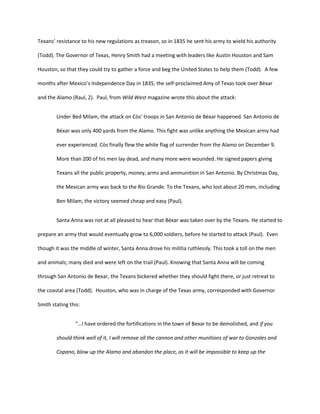 Texans’ resistance to his new regulations as treason, so in 1835 he sent his army to wield his authority

(Todd). The Governor of Texas, Henry Smith had a meeting with leaders like Austin Houston and Sam

Houston, so that they could try to gather a force and beg the United States to help them (Todd). A few

months after Mexico’s Independence Day in 1835, the self-proclaimed Amy of Texas took over Bèxar

and the Alamo (Raul, 2). Paul, from Wild West magazine wrote this about the attack:


        Under Bed Milam, the attack on Còs’ troops in San Antonio de Bèxar happened. San Antonio de

        Bèxar was only 400 yards from the Alamo. This fight was unlike anything the Mexican army had

        ever experienced. Còs finally flew the white flag of surrender from the Alamo on December 9.

        More than 200 of his men lay dead, and many more were wounded. He signed papers giving

        Texans all the public property, money, arms and ammunition in San Antonio. By Christmas Day,

        the Mexican army was back to the Rio Grande. To the Texans, who lost about 20 men, including

        Ben Milam, the victory seemed cheap and easy (Paul).


        Santa Anna was not at all pleased to hear that Bèxar was taken over by the Texans. He started to

prepare an army that would eventually grow to 6,000 soldiers, before he started to attack (Paul). Even

though it was the middle of winter, Santa Anna drove his militia ruthlessly. This took a toll on the men

and animals; many died and were left on the trail (Paul). Knowing that Santa Anna will be coming

through San Antonio de Bexar, the Texans bickered whether they should fight there, or just retreat to

the coastal area (Todd). Houston, who was in charge of the Texas army, corresponded with Governor

Smith stating this:


                “…I have ordered the fortifications in the town of Bexar to be demolished, and if you

        should think well of it, I will remove all the cannon and other munitions of war to Gonzales and

        Copano, blow up the Alamo and abandon the place, as it will be impossible to keep up the
 
