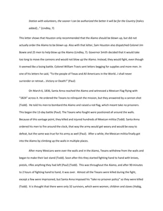 Station with volunteers, the sooner I can be authorized the better it will be for the Country [italics

        added+…” (Lindley, 7)


This letter shows that Houston only recommended that the Alamo should be blown up, but did not

actually order the Alamo to be blown up. Also with that letter, Sam Houston also dispatched Colonel Jim

Bowie and 25 men to help blow up the Alamo (Lindley, 7). Governor Smith decided that it would take

too long to move the cannons and would not blow up the Alamo. Instead, they would fight, even though

it seemed like a losing battle. Colonel William Travis sent letters begging for supplies and more men. In

one of his letters he said, “To the people of Texas and All Americans in the World…I shall never

surrender or retreat….Victory or Death!” (Paul)


        On March 6, 1836, Santa Anna reached the Alamo and witnessed a Mexican Flag flying with

“1824” across it. He ordered the Texans to relinquish the mission, but they answered by a cannon shot

(Todd). He told his men to bombard the Alamo and raised a red flag, which meant take no prisoners.

This began the 13-day battle (Paul). The Texans who fought were positioned all around the walls.

Because of this vantage point, they killed and injured hundreds of Mexican militia (Todd). Santa Anna

ordered his men to fire around the clock, that way the army would get weary and would be easy to

defeat, but the same was true for his army as well (Paul). After a while, the Mexican militia finally got

into the Alamo by climbing up the walls in multiple places.


        After many Mexicans were over the walls and in the Alamo, Texans withdrew from the walls and

began to make their last stand (Todd). Soon after this they started fighting hand to hand with knives,

pistols, rifles anything they had left (Paul) (Todd). This was throughout the Alamo, and after 90 minutes

to 2 hours of fighting hand to hand, it was over. Almost all the Texans were killed during the fight,

except a few were imprisoned, but Santa Anna imposed his “take no prisoner policy” so they were killed

(Todd). It is thought that there were only 32 survivors, which were women, children and slaves (Habig,
 