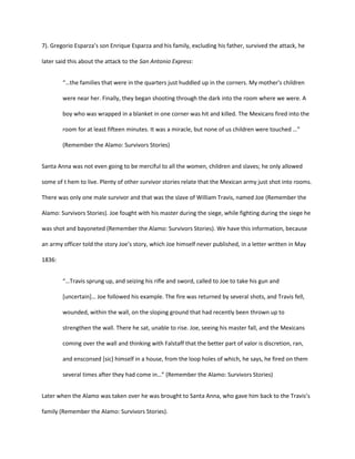 7). Gregorio Esparza’s son Enrique Esparza and his family, excluding his father, survived the attack, he

later said this about the attack to the San Antonio Express:


        “…the families that were in the quarters just huddled up in the corners. My mother's children

        were near her. Finally, they began shooting through the dark into the room where we were. A

        boy who was wrapped in a blanket in one corner was hit and killed. The Mexicans fired into the

        room for at least fifteen minutes. It was a miracle, but none of us children were touched …”

        (Remember the Alamo: Survivors Stories)


Santa Anna was not even going to be merciful to all the women, children and slaves; he only allowed

some of t hem to live. Plenty of other survivor stories relate that the Mexican army just shot into rooms.

There was only one male survivor and that was the slave of William Travis, named Joe (Remember the

Alamo: Survivors Stories). Joe fought with his master during the siege, while fighting during the siege he

was shot and bayoneted (Remember the Alamo: Survivors Stories). We have this information, because

an army officer told the story Joe’s story, which Joe himself never published, in a letter written in May

1836:


        “…Travis sprung up, and seizing his rifle and sword, called to Joe to take his gun and

        *uncertain+… Joe followed his example. The fire was returned by several shots, and Travis fell,

        wounded, within the wall, on the sloping ground that had recently been thrown up to

        strengthen the wall. There he sat, unable to rise. Joe, seeing his master fall, and the Mexicans

        coming over the wall and thinking with Falstaff that the better part of valor is discretion, ran,

        and ensconsed [sic] himself in a house, from the loop holes of which, he says, he fired on them

        several times after they had come in…” (Remember the Alamo: Survivors Stories)


Later when the Alamo was taken over he was brought to Santa Anna, who gave him back to the Travis’s

family (Remember the Alamo: Survivors Stories).
 