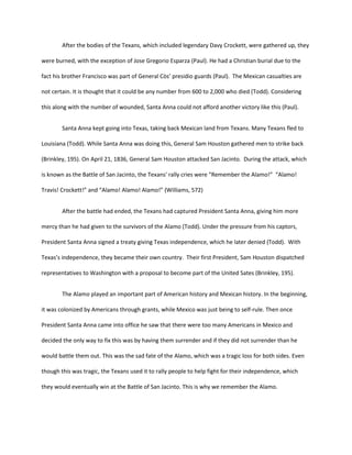After the bodies of the Texans, which included legendary Davy Crockett, were gathered up, they

were burned, with the exception of Jose Gregorio Esparza (Paul). He had a Christian burial due to the

fact his brother Francisco was part of General Còs’ presidio guards (Paul). The Mexican casualties are

not certain. It is thought that it could be any number from 600 to 2,000 who died (Todd). Considering

this along with the number of wounded, Santa Anna could not afford another victory like this (Paul).


        Santa Anna kept going into Texas, taking back Mexican land from Texans. Many Texans fled to

Louisiana (Todd). While Santa Anna was doing this, General Sam Houston gathered men to strike back

(Brinkley, 195). On April 21, 1836, General Sam Houston attacked San Jacinto. During the attack, which

is known as the Battle of San Jacinto, the Texans' rally cries were “Remember the Alamo!” “Alamo!

Travis! Crockett!” and “Alamo! Alamo! Alamo!” (Williams, 572)


        After the battle had ended, the Texans had captured President Santa Anna, giving him more

mercy than he had given to the survivors of the Alamo (Todd). Under the pressure from his captors,

President Santa Anna signed a treaty giving Texas independence, which he later denied (Todd). With

Texas’s independence, they became their own country. Their first President, Sam Houston dispatched

representatives to Washington with a proposal to become part of the United Sates (Brinkley, 195).


        The Alamo played an important part of American history and Mexican history. In the beginning,

it was colonized by Americans through grants, while Mexico was just being to self-rule. Then once

President Santa Anna came into office he saw that there were too many Americans in Mexico and

decided the only way to fix this was by having them surrender and if they did not surrender than he

would battle them out. This was the sad fate of the Alamo, which was a tragic loss for both sides. Even

though this was tragic, the Texans used it to rally people to help fight for their independence, which

they would eventually win at the Battle of San Jacinto. This is why we remember the Alamo.
 