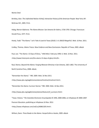 Works Cited


Brinkley, Alan. The Unfinished Nation A Brief, Interactive History of the American People. New York, NY:

McGraw-Hill , 2005. Print.


Habig, Marion Alphonse. The Alamo Mission: San Antonio De Valero, 1718-1793. Chicago: Franciscan

Herald Press, 1977. Print.


Hively, Todd. "The Alamo." Let's Take A Look At Texas (2010): 1-4. EBSCO MegaFILE. Web. 16 Nov. 2011.


Lindley, Thomas. Alamo Traces: New Evidence and New Conclusions. Republic of Texas, 2003. eBook


Paul, Lee. "The Alamo: 13 Days of Glory,." Wild West. February 1996: 6. Web. 16 Nov. 2011.

<http://www.historynet.com/the-alamo-13-days-of-glory.htm/6>.


Raul, Ramos. Beyond the Alamo: Forging Mexican Ethnicity in San Antonio, 1821-1861. The University of

North Carolina Press, 2008. eBook.


"Remember the Alamo." PBS. 2004. Web. 16 Nov 2011.

<http://www.pbs.org/wgbh/amex/alamo/timeline/timeline2.html>.


“Remember the Alamo: Survivor Stories.” PBS. 2004. Web. 16 Nov 2011.


<http://www.pbs.org/wgbh/amex/alamo/sfeature/sf_survivors.html>


"Texas: History." The Columbia Electronic Encyclopedia.© 1994, 2000-2006, on Infoplease.© 2000–2007

Pearson Education, publishing as Infoplease.16 Nov. 2011

<http://www.infoplease.com/ce6/us/A0861505.html>.


William, Davis. Three Roads to the Alamo. HarperCollins e-books, 2009. eBook
 