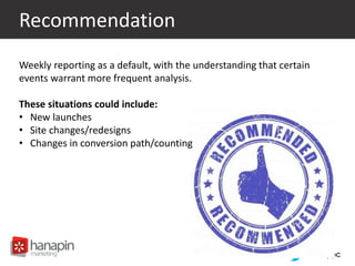 #thinkppc
Recommendation
Weekly reporting as a default, with the understanding that certain
events warrant more frequent analysis.
These situations could include:
• New launches
• Site changes/redesigns
• Changes in conversion path/counting
 