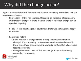 #thinkppc
Why did the change occur?
A great place to start is the front-end metrics that are readily available to rule out
any obvious changes.
• Impressions – If this has changed, this could be indicative of seasonality,
awareness or changes in share of voice. Share of voice can change due to
spend or targeting.
• CTR % – If this has changed, it could mean there was a change in ad copy
or position.
• Conversion Rate % -
• If this metric has changed there is likely the actual site that has
changed. If you are doing conversion rate optimization then revisit
those tests. If you are not running any tests, confirm that all pages are
loading accurately.
• Changes here could also be due to a change in the actions being
counted as conversions.
 