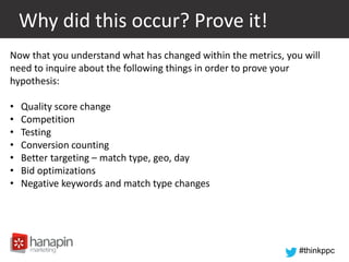 #thinkppc
Why did this occur? Prove it!
Now that you understand what has changed within the metrics, you will
need to inquire about the following things in order to prove your
hypothesis:
• Quality score change
• Competition
• Testing
• Conversion counting
• Better targeting – match type, geo, day
• Bid optimizations
• Negative keywords and match type changes
 