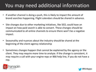 #thinkppc
You may need additional information
• If another channel is doing a push, this is likely to impact the amount of
brand searches happening. Flight calendars should be shared in advance.
• Site changes due to other marketing initiatives, like SEO, could have an
impact on how paid search is able to convert. These changes should be
communicated to all online channels to ensure there won’t be a negative
impact.
• Seasonality and nuances about the industry should be shared at the
beginning of the client-agency relationship
• Sometimes changes happen that cannot be explained by the agency or the
client. They may require more time to analyze. If the change is consistent, it
may require a call with your engine reps or 866 help line, if you do not have a
rep.
 
