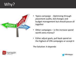 #thinkppc
Why?
• Topics campaign - Optimizing through
placement audits, bid changes and
budget management but should pause all
together
• Other campaigns – is the increase spend
worth extra money?
• Either adjust goals, pull back spend on
the highest of CPA campaigns or accept it
The Solution: It depends
 