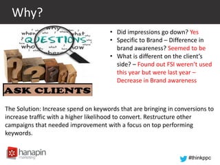 #thinkppc
Why?
• Did impressions go down? Yes
• Specific to Brand – Difference in
brand awareness? Seemed to be
• What is different on the client’s
side? – Found out FSI weren’t used
this year but were last year –
Decrease in Brand awareness
The Solution: Increase spend on keywords that are bringing in conversions to
increase traffic with a higher likelihood to convert. Restructure other
campaigns that needed improvement with a focus on top performing
keywords.
 