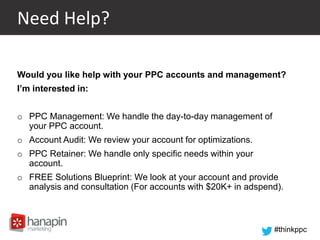#thinkppc
Need Help?
Would you like help with your PPC accounts and management?
I’m interested in:
o PPC Management: We handle the day-to-day management of
your PPC account.
o Account Audit: We review your account for optimizations.
o PPC Retainer: We handle only specific needs within your
account.
o FREE Solutions Blueprint: We look at your account and provide
analysis and consultation (For accounts with $20K+ in adspend).
 