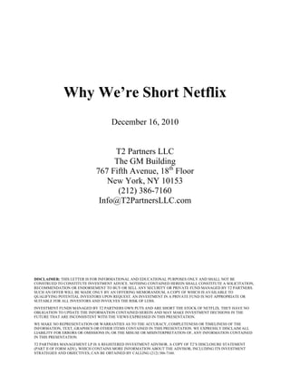 Why We’re Short Netflix
                                    December 16, 2010


                                 T2 Partners LLC
                                 The GM Building
                            767 Fifth Avenue, 18th Floor
                               New York, NY 10153
                                  (212) 386-7160
                             Info@T2PartnersLLC.com




DISCLAIMER: THIS LETTER IS FOR INFORMATIONAL AND EDUCATIONAL PURPOSES ONLY AND SHALL NOT BE
CONSTRUED TO CONSTITUTE INVESTMENT ADVICE. NOTHING CONTAINED HEREIN SHALL CONSTITUTE A SOLICITATION,
RECOMMENDATION OR ENDORSEMENT TO BUY OR SELL ANY SECURITY OR PRIVATE FUND MANAGED BY T2 PARTNERS.
SUCH AN OFFER WILL BE MADE ONLY BY AN OFFERING MEMORANDUM, A COPY OF WHICH IS AVAILABLE TO
QUALIFYING POTENTIAL INVESTORS UPON REQUEST. AN INVESTMENT IN A PRIVATE FUND IS NOT APPROPRIATE OR
SUITABLE FOR ALL INVESTORS AND INVOLVES THE RISK OF LOSS.
INVESTMENT FUNDS MANAGED BY T2 PARTNERS OWN PUTS AND ARE SHORT THE STOCK OF NETFLIX. THEY HAVE NO
OBLIGATION TO UPDATE THE INFORMATION CONTAINED HEREIN AND MAY MAKE INVESTMENT DECISIONS IN THE
FUTURE THAT ARE INCONSISTENT WITH THE VIEWS EXPRESSED IN THIS PRESENTATION.
WE MAKE NO REPRESENTATION OR WARRANTIES AS TO THE ACCURACY, COMPLETENESS OR TIMELINESS OF THE
INFORMATION, TEXT, GRAPHICS OR OTHER ITEMS CONTAINED IN THIS PRESENTATION. WE EXPRESSLY DISCLAIM ALL
LIABILITY FOR ERRORS OR OMISSIONS IN, OR THE MISUSE OR MISINTERPRETATION OF, ANY INFORMATION CONTAINED
IN THIS PRESENTATION.
T2 PARTNERS MANAGEMENT LP IS A REGISTERED INVESTMENT ADVISOR. A COPY OF T2’S DISCLOSURE STATEMENT
(PART II OF FORM ADV), WHICH CONTAINS MORE INFORMATION ABOUT THE ADVISOR, INCLUDING ITS INVESTMENT
STRATEGIES AND OBJECTIVES, CAN BE OBTAINED BY CALLING (212) 386-7160.
 