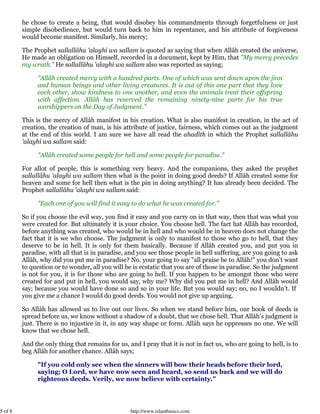 5 of 8 http://www.islambasics.com
he chose to create a being, that would disobey his commandments through forgetfulness or just
simple disobedience, but would turn back to him in repentance, and his attribute of forgiveness
would become manifest. Similarly, his mercy;
The Prophet sallallâhu 'alayhi wa sallam is quoted as saying that when Allâh created the universe,
He made an obligation on Himself, recorded in a document, kept by Him, that "My mercy precedes
my wrath." He sallallâhu 'alayhi wa sallam also was reported as saying;
"Allâh created mercy with a hundred parts. One of which was sent down upon the jinn
and human beings and other living creatures. It is out of this one part that they love
each other, show kindness to one another, and even the animals treat their offspring
with affection. Allâh has reserved the remaining ninety-nine parts for his true
worshippers on the Day of Judgment."
This is the mercy of Allâh manifest in his creation. What is also manifest in creation, in the act of
creation, the creation of man, is his attribute of justice, fairness, which comes out as the judgment
at the end of this world. I am sure we have all read the ahadîth in which the Prophet sallallâhu
'alayhi wa sallam said:
"Allâh created some people for hell and some people for paradise."
For allot of people, this is something very heavy. And the companions, they asked the prophet
sallallâhu 'alayhi wa sallam then what is the point in doing good deeds? If Allâh created some for
heaven and some for hell then what is the pin in doing anything? It has already been decided. The
Prophet sallallâhu 'alayhi wa sallam said:
"Each one of you will find it easy to do what he was created for."
So if you choose the evil way, you find it easy and you carry on in that way, then that was what you
were created for. But ultimately it is your choice. You choose hell. The fact hat Allâh has recorded,
before anything was created, who would be in hell and who would be in heaven does not change the
fact that it is we who choose. The judgment is only to manifest to those who go to hell, that they
deserve to be in hell. It is only for them basically. Because if Allâh created you, and put you in
paradise, with all that is in paradise, and you see those people in hell suffering, are you going to ask
Allâh, why did you put me in paradise? No. your going to say "all praise be to Allâh!" you don’t want
to question or to wonder, all you will be is ecstatic that you are of those in paradise. So the judgment
is not for you, it is for those who are going to hell. If you happen to be amongst those who were
created for and put in hell, you would say, why me? Why did you put me in hell? And Allâh would
say; because you would have done so and so in your life. But you would say; no, no I wouldn’t. If
you give me a chance I would do good deeds. You would not give up arguing.
So Allâh has allowed us to live out our lives. So when we stand before him, our book of deeds is
spread before us, we know without a shadow of a doubt, that we chose hell. That Allâh’s judgment is
just. There is no injustice in it, in any way shape or form. Allâh says he oppresses no one. We will
know that we chose hell.
And the only thing that remains for us, and I pray that it is not in fact us, who are going to hell, is to
beg Allâh for another chance. Allâh says;
"If you cold only see when the sinners will bow their heads before their lord,
saying; O Lord, we have now seen and heard, so send us back and we will do
righteous deeds. Verily, we now believe with certainty."
 