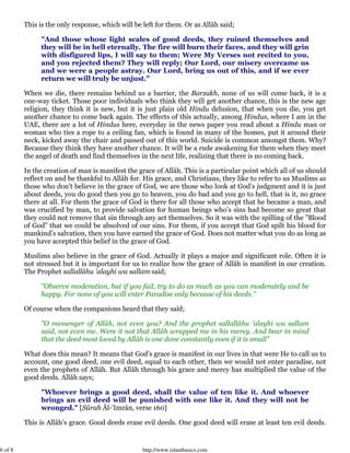 6 of 8 http://www.islambasics.com
This is the only response, which will be left for them. Or as Allâh said;
"And those whose light scales of good deeds, they ruined themselves and
they will be in hell eternally. The fire will burn their faces, and they will grin
with disfigured lips, I will say to them; Were My Verses not recited to you,
and you rejected them? They will reply; Our Lord, our misery overcame us
and we were a people astray. Our Lord, bring us out of this, and if we ever
return we will truly be unjust."
When we die, there remains behind us a barrier, the Barzakh, none of us will come back, it is a
one-way ticket. Those poor individuals who think they will get another chance, this is the new age
religion, they think it is new, but it is just plain old Hindu delusion, that when you die, you get
another chance to come back again. The effects of this actually, among Hindus, where I am in the
UAE, there are a lot of Hindus here, everyday in the news paper you read about a Hindu man or
woman who ties a rope to a ceiling fan, which is found in many of the homes, put it around their
neck, kicked away the chair and passed out of this world. Suicide is common amongst them. Why?
Because they think they have another chance. It will be a rude awakening for them when they meet
the angel of death and find themselves in the next life, realizing that there is no coming back.
In the creation of man is manifest the grace of Allâh. This is a particular point which all of us should
reflect on and be thankful to Allâh for. His grace, and Christians, they like to refer to us Muslims as
those who don’t believe in the grace of God, we are those who look at God’s judgment and it is just
about deeds, you do good then you go to heaven, you do bad and you go to hell, that is it, no grace
there at all. For them the grace of God is there for all those who accept that he became a man, and
was crucified by man, to provide salvation for human beings who’s sins had become so great that
they could not remove that sin through any act themselves. So it was with the spilling of the "Blood
of God" that we could be absolved of our sins. For them, if you accept that God spilt his blood for
mankind’s salvation, then you have earned the grace of God. Does not matter what you do as long as
you have accepted this belief in the grace of God.
Muslims also believe in the grace of God. Actually it plays a major and significant role. Often it is
not stressed but it is important for us to realize how the grace of Allâh is manifest in our creation.
The Prophet sallallâhu 'alayhi wa sallam said;
"Observe moderation, but if you fail, try to do as much as you can moderately and be
happy. For none of you will enter Paradise only because of his deeds."
Of course when the companions heard that they said;
"O messenger of Allâh, not even you? And the prophet sallallâhu 'alayhi wa sallam
said, not even me. Were it not that Allâh wrapped me in his mercy. And bear in mind
that the deed most loved by Allâh is one done constantly even if it is small"
What does this mean? It means that God’s grace is manifest in our lives in that were He to call us to
account, one good deed, one evil deed, equal to each other, then we would not enter paradise, not
even the prophets of Allâh. But Allâh through his grace and mercy has multiplied the value of the
good deeds. Allâh says;
"Whoever brings a good deed, shall the value of ten like it. And whoever
brings an evil deed will be punished with one like it. And they will not be
wronged." [Sûrah Âl-'Imrân, verse 160]
This is Allâh’s grace. Good deeds erase evil deeds. One good deed will erase at least ten evil deeds.
 