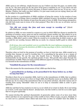 7 of 8 http://www.islambasics.com
Allâh’s grace is not arbitrary, simply because you say I believe you have his grace, no matter what
you do, no. The more good you do, the more of his grace is manifest in you. If you chose evil and
reject the good, then you don’t receive His grace, it doesn’t matter what you say. If you say, I am a
Muslim, I believe, but really you don’t believe, it is just some words you are saying, them you will
not be subject to the grace of Allâh.
So the creation is a manifestation of Allâh’s attribute of being the creator. In the creation of man
within the scheme of things, there is manifest Allâh’s attribute of mercy, his attribute of justice and
this is the reason for the creation of man from the point of view of Allâh. From human perspective,
why did God create man in terms of for what purpose? Then this is the one we all know and are
familiar with;
"We did not create the jinn and men except to worship us" [Sûrah
adh-Dhariyyat, verse 56)
So relative to Allâh, we were created in a means or a way in which Allâh has chosen to manifest his
attributes of creation, mercy, grace etc and he could have chosen another one. But relative to us as
human beings, we know that our purpose is to worship Allâh. As we said, Allâh does not need our
worship, a Allâh didn’t need to create. When he created us to worship him, he didn’t create us, out
of a need for our worship, because Allâh has no needs. In a famous hadîth qudsî in which Allâh
says;
If all of you, jinn and mankind, were to worship like the most righteous amongst you,
it would not increase the dominion of Allâh in any way shape or form. And if all of us,
jinn and mankind ...
Therefore when we look for the purpose of worship, we have to look into man. Allâh created us to
worship him, because we need to worship him. It is something he has given us as a means of
benefiting ourselves. We are the ones who benefit from it. Worship has been established,
fundamentally for the growth, the spiritual growth of man. This growth takes place through the
remembrance of Allâh. When you look at all the different aspects of worship, you will see the core of
it is focused on the remembrance of Allâh.
"Establish the prayer for My remembrance."
This is the essence for the consciousness of God. Allâh says that he has:
"…prescribed for us fasting, as he prescribed it for those before us, so that
we may fear him."
Worship is there for us to remember Allâh. And it is in the remembrance of Allâh, that we achieve
that consciousness. Because it is when we forget Allâh, that Shaytân causes us to disobey Allâh and
fall into sin. So it is only in His remembrance that we can attain salvation. All of the various acts of
worship from saying "Bismillâh" when we eat is to help us remember Allâh in order to grow
spiritually.
Allâh has said that he has created us to test us, to see which of us is best in deeds. He is not testing
us to know, in the sense that he doesn’t already know, but this world is a test for us in order again
that we can grow spiritually.
We cannot develop this spiritual characteristic of generosity unless some of us have more then
others and then we are required to give of the wealth we have. When we give, we grow. Similarly, if
we were not in a position where others had more then us then we wouldn’t have the ability to
 