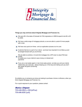Things you may not know about Integrity Mortgage and Financial, Inc.

    We were #5 in the state of Colorado for FHA originations in 2008 & expect to be #2 or #3
    for 2009.

    We have a wide range of mortgage products, so we are able to custom fit more people
    with a loan.

    We have very quick turn times - and our application process is at no cost.

    Customer Service is a part of our nature - we know how important it is to follow up and
    be straight forward with you at all times.

    We are able to combine a 1st and 2nd mortgage into a 97% loan to value FHA loan
    quickly
    to enable you or your clients to save money on interest and
    payments

    If you are a real estate agent or new home sales person, we take you and your clients
    relationship very seriously - always keeping you in the loop and making sure you don't
    get caught off guard concerning
    updates.




So whether you or someone you know are looking to purchase a home or refinance, when you
think Integrity Mortgage and Financial, Inc.

For a quick response to your questions, please contact:


Monica Simpson
719-638-0531 x 230 (office)
719-648-8191 (cell)
 