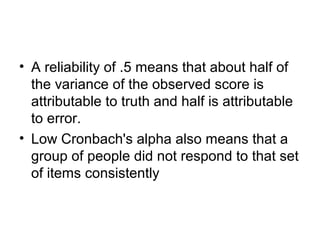 • A reliability of .5 means that about half of
the variance of the observed score is
attributable to truth and half is attributable
to error.
• Low Cronbach's alpha also means that a
group of people did not respond to that set
of items consistently
 