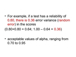 • For example, if a test has a reliability of
0.80, there is 0.36 error variance (random
error) in the scores
(0.80×0.80 = 0.64; 1.00 – 0.64 = 0.36)
• acceptable values of alpha, ranging from
0.70 to 0.95
 