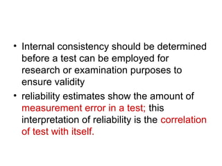 • Internal consistency should be determined
before a test can be employed for
research or examination purposes to
ensure validity
• reliability estimates show the amount of
measurement error in a test; this
interpretation of reliability is the correlation
of test with itself.
 
