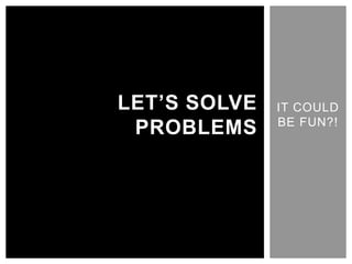IT COULD BE FUN?! LET’S SOLVE PROBLEMS 