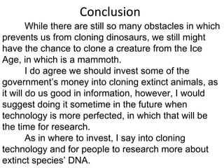 Conclusion While there are still so many obstacles in which prevents us from cloning dinosaurs, we still might have the chance to clone a creature from the Ice Age, in which is a mammoth.  I do agree we should invest some of the government’s money into cloning extinct animals, as it will do us good in information, however, I would suggest doing it sometime in the future when technology is more perfected, in which that will be the time for research.  As in where to invest, I say into cloning technology and for people to research more about extinct species’ DNA. 
