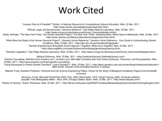 "Jurassic Park:Is It Possible?"  Shodor: A National Resource for Computational Science Education . Web. 22 Mar. 2011. <http://www.shodor.org/ssep/lessons/jurassic/fact.html>. "Ethical, Legal, and Social Issues --Genome Research."  Oak Ridge National Laboratory . Web. 22 Mar. 2011. <http://www.ornl.gov/sci/techresources/Human_Genome/elsi/elsi.shtml>. Wade, Nicholas. "The New York Times: The Human Genome Project."  The New York Times - Breaking News, World News & Multimedia . Web. 22 Mar. 2011. <http://www.nytimes.com/library/national/science/genome-index.html>.  "What Were the Goals of the Human Genome Project? - Genetics Home Reference."  Genetics Home Reference - Your Guide to Understanding Genetic Conditions . Web. 23 Mar. 2011. <http://ghr.nlm.nih.gov/handbook/hgp/goals>. "Genetic Engineering to Bring Back Extinct Species."  Angelfire: Welcome to Angelfire . Web. 23 Mar. 2011. <http://www.angelfire.com/realm3/silvermist/ramblings/geneticengineering.html>. "Genetics Legislation."  Oak Ridge National Laboratory . Web. 23 Mar. 2011. <http://www.ornl.gov/sci/techresources/Human_Genome/elsi/legislat.shtml>. Medical Dictionary . Web. 23 Mar. 2011. <http://medical-dictionary.thefreedictionary.com>. "Genetic Counseling: Definition from Answers.com."  Answers.com: Wiki Q&A Combined with Free Online Dictionary, Thesaurus, and Encyclopedias . Web. 23 Mar. 2011. <http://www.answers.com/topic/genetic-counseling>. "Using Karyotypes to Predict Genetic Disorders."  Learn.Genetics™ . Web. 23 Mar. 2011. <http://learn.genetics.utah.edu/content/begin/traits/predictdisorder/>. Mike Archer, Director of the Australian Museum in Sydney Stephen Fong, Assistant Professor, Chemical and Life Science Engineering Fellow, Center for the Study of Biological Complexity Virginia Commonwealth University Work Cited Simmons, Curtis.  Microsoft PowerPoint 2003 . Vers. 2003. [Winchester, VA?]: Virtual Training, 2004. Computer software. EasyBib: Free Bibliography Maker - MLA, APA, Chicago Citation Styles . Web. 23 Mar. 2011. <http://www.easybib.com/>. "History of Cloning."  Oracle Thinkquest . Web. 24 Mar. 2011. <http://library.thinkquest.org/20830/Frameless/Manipulating/Experimentation/Cloning/longdoc.htm>. 