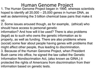 Human Genome Project 1. The Human Genome Project began in 1990, whereas scientists hoped to identify all 20,000 – 25,000 genes in human DNA, as  well as determining the 3 billion chemical base pairs that make it  up.  2. Some issues aroused though, as for example,  (ethical) who should have access to personal genetic  information? And how will it be used? There is also problems (legal) as to such who owns the genetic information as to  property, as well as funding. There are also problems where (social) some fear about people having genes with problems that might affect other people, thus leading to discrimination. 3. Because of the Human Genome Project, when President  Bush came into office, he signed the law called the Genetic  Information Nondiscrimation Act, (also known as GINA,) it  protected the rights of Americans from discrimination from their  information based on genetic tests. 
