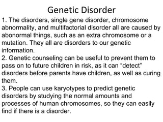 Genetic Disorder 1. The disorders, single gene disorder, chromosome abnormality, and multifactorial disorder all are caused by abonormal things, such as an extra chromosome or a mutation. They all are disorders to our genetic information. 2. Genetic counseling can be useful to prevent them to pass on to future children in risk, as it can “detect” disorders before parents have children, as well as curing them.  3. People can use karyotypes to predict genetic disorders by studying the normal amounts and processes of human chromosomes, so they can easily find if there is a disorder. 