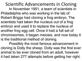 Scientific Advancements in Cloning In November 1951, a team of scientists in Philadelphia who was working in the lab of Robert Briggs had cloning a frog embryo. The scientists had taken the nucleus out of a frog embryo and used it to replace the nucleus of another frog egg cell. Once it had a full set of chromosomes, it began meiosis, and now today it is the traditional method of cloning.  Possilbly the most famous advancement in cloning is Dolly the sheep. Dolly was the first ever animal to be ever cloned from an adult, however it had taken 277 attempts before getting her right. 