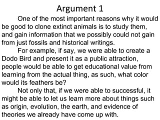 Argument 1 One of the most important reasons why it would be good to clone extinct animals is to study them, and gain information that we possibly could not gain from just fossils and historical writings.  For example, if say, we were able to create a Dodo Bird and present it as a public attraction, people would be able to get educational value from learning from the actual thing, as such, what color would its feathers be? Not only that, if we were able to successful, it might be able to let us learn more about things such as origin, evolution, the earth, and evidence of theories we already have come up with. 