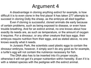 Argument 4 A disadvantage in cloning anything extinct for example, is how difficult it is to even clone in the first place! It has taken 277 attempts to succeed in cloning Dolly the sheep, as the embryos all died together. Even if cloning is successful, cloned animals die early because of certain problems, such as being exposed to disease, or even have trouble breathing. And for an extinct animal, no one knows about how exactly its needs are, as such as temperature, or the amount of oxygen it requires. For a dinosaur, or any other creature that lays eggs, their embryos require nutrition from their eggs, and as stated above, no one knows exactly what it needs. In Jurassic Park, the scientists used plastic eggs to contain the dinosaur embryos, however, it simply won’t do any good as for example, a turtle’s egg will not contain the nutrience necessary for fish.  The DNA also has to be inserted into it’s proper oocyte, otherwise it will not get it’s proper nutriention within heredity. Even if it is with a related species with the pedigree with the extinct animal. 
