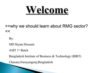 WelcomeWelcome
>>why we should learn about RMG sector?
<<
By:
MD Siyam Hossain
AMT 1st
Batch
Bangladesh Institute of Business & Technology (BIBT)
Chasara,Narayangonj,Bangladesh
 