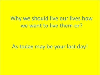 Why we should live our lives how
we want to live them or?
As today may be your last day!
 
