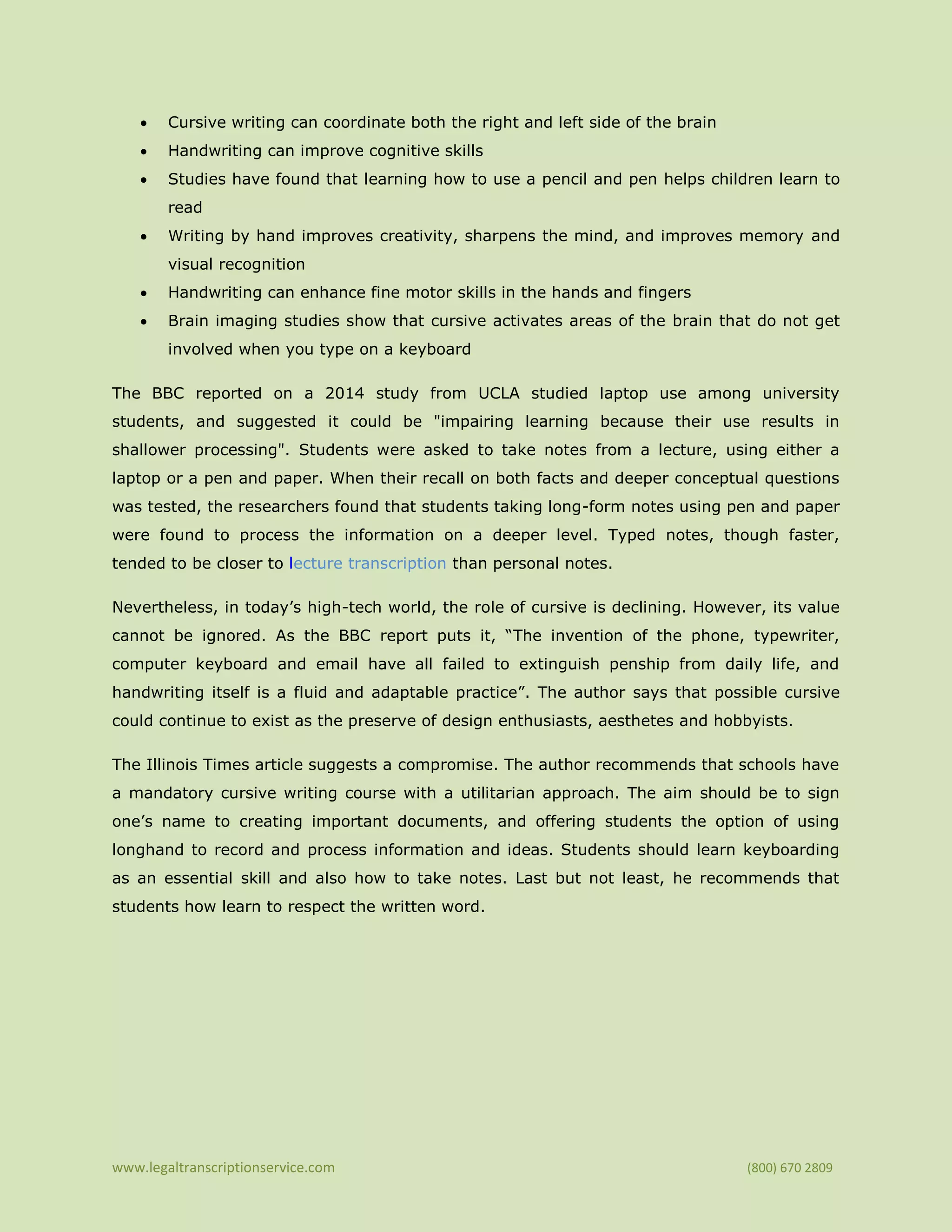 www.legaltranscriptionservice.com (800) 670 2809
• Cursive writing can coordinate both the right and left side of the brain
• Handwriting can improve cognitive skills
• Studies have found that learning how to use a pencil and pen helps children learn to
read
• Writing by hand improves creativity, sharpens the mind, and improves memory and
visual recognition
• Handwriting can enhance fine motor skills in the hands and fingers
• Brain imaging studies show that cursive activates areas of the brain that do not get
involved when you type on a keyboard
The BBC reported on a 2014 study from UCLA studied laptop use among university
students, and suggested it could be "impairing learning because their use results in
shallower processing". Students were asked to take notes from a lecture, using either a
laptop or a pen and paper. When their recall on both facts and deeper conceptual questions
was tested, the researchers found that students taking long-form notes using pen and paper
were found to process the information on a deeper level. Typed notes, though faster,
tended to be closer to lecture transcription than personal notes.
Nevertheless, in today’s high-tech world, the role of cursive is declining. However, its value
cannot be ignored. As the BBC report puts it, “The invention of the phone, typewriter,
computer keyboard and email have all failed to extinguish penship from daily life, and
handwriting itself is a fluid and adaptable practice”. The author says that possible cursive
could continue to exist as the preserve of design enthusiasts, aesthetes and hobbyists.
The Illinois Times article suggests a compromise. The author recommends that schools have
a mandatory cursive writing course with a utilitarian approach. The aim should be to sign
one’s name to creating important documents, and offering students the option of using
longhand to record and process information and ideas. Students should learn keyboarding
as an essential skill and also how to take notes. Last but not least, he recommends that
students how learn to respect the written word.
 