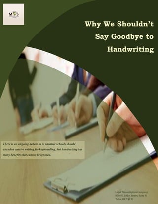 www.legaltranscriptionservice.com (800) 670 2809
Why We Shouldn’t
Say Goodbye to
Handwriting
There is an ongoing debate as to whether schools should
abandon cursive writing for keyboarding, but handwriting has
many benefits that cannot be ignored.
Legal Transcription Company
8596 E. 101st Street, Suite H
Tulsa, OK 74133
 