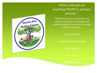 What is the aim of
teaching PDHPE in primary
        schools ?
  PDHPE in primary schools aims to
 enhance students knowledge and
understanding in relation to essential
         life skills, such as ;

           Good nutrition

     Interpersonal relationships

           Active lifestyle

             Safe living

         Skill development
 