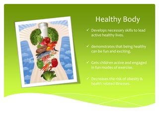 Healthy Body
 Develops necessary skills to lead
  active healthy lives.

 demonstrates that being healthy
  can be fun and exciting.

 Gets children active and engaged
  in fun modes of exercise.

 Decreases the risk of obesity &
  health related illnesses.
 