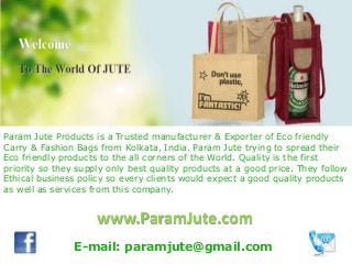 www.ParamJute.com
Param Jute Products is a Trusted manufacturer & Exporter of Eco friendly
Carry & Fashion Bags from Kolkata, India. Param Jute trying to spread their
Eco friendly products to the all corners of the World. Quality is the first
priority so they supply only best quality products at a good price. They follow
Ethical business policy so every clients would expect a good quality products
as well as services from this company.
E-mail: paramjute@gmail.com
 