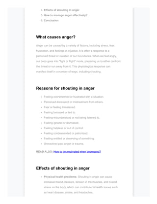 4. Effects of shouting in anger
5. How to manage anger effectively?
6. Conclusion
What causes anger?
Anger can be caused by a variety of factors, including stress, fear,
frustration, and feelings of injustice. It is often a response to a
perceived threat or violation of our boundaries. When we feel angry,
our body goes into "fight or flight" mode, preparing us to either confront
the threat or run away from it. This physiological response can
manifest itself in a number of ways, including shouting.
Reasons for shouting in anger
Feeling overwhelmed or frustrated with a situation.
Perceived disrespect or mistreatment from others.
Fear or feeling threatened.
Feeling betrayed or lied to.
Feeling misunderstood or not being listened to.
Feeling ignored or dismissed.
Feeling helpless or out of control.
Feeling condescended or patronized.
Feeling entitled or deserving of something.
Unresolved past anger or trauma.
READ ALSO: How to get motivated when depressed?
Effects of shouting in anger
Physical health problems: Shouting in anger can cause
increased blood pressure, tension in the muscles, and overall
stress on the body, which can contribute to health issues such
as heart disease, stroke, and headaches.
 
