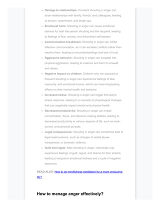 Damage to relationships: Constant shouting in anger can
strain relationships with family, friends, and colleagues, leading
to tension, resentment, and break-ups.
Emotional harm: Shouting in anger can cause emotional
distress for both the person shouting and the recipient, leading
to feelings of fear, anxiety, and diminished self-esteem.
Communication breakdown: Shouting in anger can inhibit
effective communication, as it can escalate conflicts rather than
resolve them, leading to misunderstandings and lack of trust.
Aggressive behavior: Shouting in anger can escalate into
physical aggression, leading to violence and harm to oneself
and others.
Negative impact on children: Children who are exposed to
frequent shouting in anger can experience feelings of fear,
insecurity, and emotional trauma, which can have long-lasting
effects on their mental health and behavior.
Increased stress: Shouting in anger can trigger the body's
stress response, leading to a cascade of physiological changes
that can negatively impact mental and physical health.
Decreased productivity: Shouting in anger can impair
concentration, focus, and decision-making abilities, leading to
decreased productivity in various aspects of life, such as work,
school, and personal pursuits.
Legal consequences: Shouting in anger can sometimes lead to
legal repercussions, such as charges of verbal abuse,
harassment, or domestic violence.
Guilt and regret: After shouting in anger, individuals may
experience feelings of guilt, regret, and shame for their actions,
leading to long-term emotional distress and a cycle of negative
behaviors.
READ ALSO: How to do mindfulness meditation for a more productive
life?
How to manage anger effectively?
 
