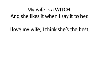 My wife is a WITCH!
And she likes it when I say it to her.

I love my wife, I think she’s the best.
 