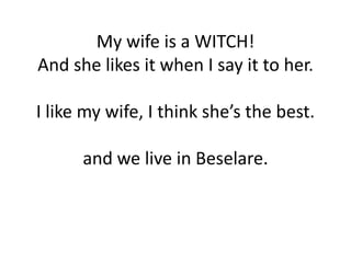 My wife is a WITCH!
And she likes it when I say it to her.

I like my wife, I think she’s the best.

      and we live in Beselare.
 