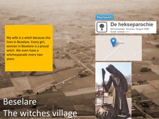 My wife is a witch because she
lives in Beselare. Every girl,
woman in Beselare is a proud
witch. We even have a
witchesparade every two
years.




Beselare
The witches village
 