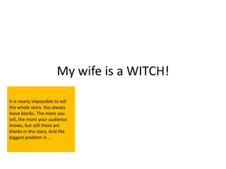 My wife is a WITCH!

It is nearly impossible to tell
the whole story. You always
leave blanks. The more you
tell, the more your audience
knows, but still there are
blanks in the story. And the
biggest problem is ...
 