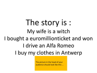 The story is :
           My wife is a witch
I bought a euromillionticket and won
         I drive an Alfa Romeo
     I buy my clothes in Antwerp
            The picture in the head of your
            audience should look like this ...
 