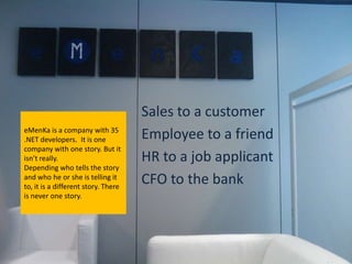 Sales to a customer
eMenKa is a company with 35
.NET developers. It is one           Employee to a friend
company with one story. But it
isn’t really.                        HR to a job applicant
Depending who tells the story
and who he or she is telling it
to, it is a different story. There
                                     CFO to the bank
is never one story.
 