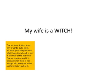 My wife is a WITCH!

That’s a story. A short story,
only 5 words, but a story.
It’s not a good story because
what I have in my head, is not
in the head of the audience.
That’s a problem. And it is
because when there is not
enough info, everyone makes
a different story out of it.
 