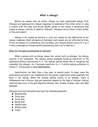 3
What is allergy?
Before we answer why we suffer allergy, we must understand allergy first.
Allergies are hypersensitive immune responses to substances that either enter or come
in contact with the body, such as pet dander, pollen, or bee venom. A substances that
causes an allergic reaction is called an “allergen”. Allergens can be found in food, drinks,
or the environment.
Allergy is not caused by bactery or virus, but caused by the malfunction of our
immune responses. Most allergens are harmless, most people are not affected by them.
If you are allergic to a substances, such as pollen, your immune system reacts to it as if
it were a phatogen (a foreign harmful substances), and tries to destroy it.
What are the signs and symptoms of allergies?
When a person with an allergy comes into contact with an allergen, the allergic
reaction is not immediate. The immune system gradually builds up sensitivity to the
substances before overreacting to it. The immune system needs time to recognize and
remember the allergen. As it becomes sensitivity to it, it starts making antibodies to
attack it – this process is called sensitization.
Sensitization can take from a few days to several years. In many cases the
sensitization process is not completed and the patient experiences some symptoms but
never a full allergy. When the immune system reacts to an allergen, there is
inflammation and irritation, sign and symptoms depend on the type of allergen. Allergic
reactions may occur in the gut (digestive system), skin, sinuses, airways, eyes, and nasal
passages.
Allergies from dust and pollen may have the following symptoms:
 Blocked nose
 Itchy eyes
 Itchy nose
 Runny nose
 Swollen eyes
 Watery eyes
 Cough
 