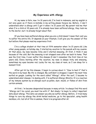 5
My Experience with Allergy
Hi, my name is felix, now i'm 31 years old, I'm lived in indonesia, and my english is
not very good, so if there is mistake in my writing please forgive me. Before.. I don't
understand what is allergy until I got it when i'm 21 years old. My parent told me that
when I'm a child at 10 years old, I'm already have been suffered allergy, they took me
to the doctor, but i'm already forget about that.
If you have been suffered allergy when you are a child doesn't mean that cost you
to suffer the entire life. It depends on your lifestyle. I will give you the answer of this
but before that please read my experience first.
I'm a college student at that time at fifth semester when i'm 21 years old. Like
other young people, on holiday day, I started my vacation to the puncak with my cousins.
At that place, my nose become itchy and I started sneezing. At first, I think it was
because of the cold. But the sneezing is not stopped even after we back to home. That
was the first time, I ever suffer this disease (I don't remember the first time at ten
years old). Every morning after the vacation, my nose is always itchy and sneezing,
sometimes my eyes become red. Lucky for me, my class at noon, so I can sleep for a
moment first.
After got hit by this disease, I begin to curious about it. “How to heal it” that's
the word in my head. My life is changed. My confident is dropped. I spent the most of
my time surfed on google. Looking for the word called “Allergy”. After the surf, I
become to understand what disease i'm dealing with. I'm suffered Allergic Rhinitis. It is
a reaction of my immune system by an allergen such as pollen, dust, mold, or flakes of
skin from certain animals.
At first, i'm become desperated because in many article, i'm always find this word
“Allergy can't be cured, you must live with it”. But slowly i'm begin to collect important
data about allergy. This data can answer you why we suffer allergy. Before.. I tried many
things to cure my allergy like drink herbal medicine, go to the specialist, using health
necklace, etc. but all of this is useless, there's no progress after all.
 
